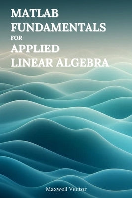 MATLAB Fundamentals for Applied Linear Algebra by Vector, Maxwell