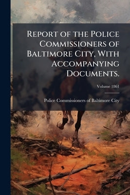 Report of the Police Commissioners of Baltimore City, With Accompanying Documents.; Volume 1861 by Police Commissioners of Baltimore City (