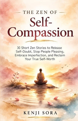 The Zen of Self-Compassion: 30 Short Zen Stories to Release Self-Doubt, Stop People Pleasing, Embrace Imperfection, and Reclaim Your True Self-Worth by Sora, Kenji