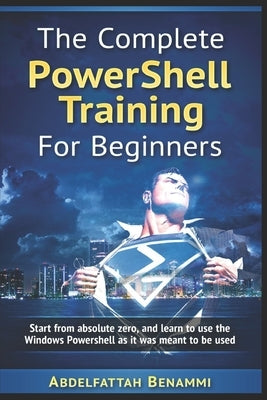The Complete PowerShell Training For Beginners: Start from absolute zero, and learn to use the Windows Powershell as it was meant to be used. by Benammi, Abdelfattah