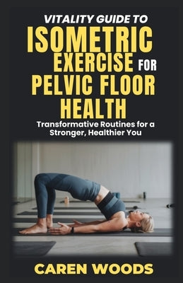 Vitality Guide to Isometric Exercise for Pelvic Floor Health: Transformative Routines for a Stronger, Healthier You by Woods, Caren