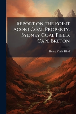 Report on the Point Aconi Coal Property, Sydney Coal Field, Cape Breton by Hind, Henry Youle