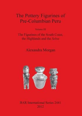 The Pottery Figurines of Pre-Columbian Peru: Volume III: The Figurines of the South Coast the Highlands and the Selva by Morgan, Alexandra