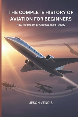 The Complete History of Aviation for Beginners: How the Dream of Flight Became Reality by Vendis, Jeson