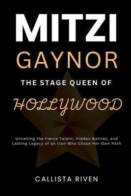 Mitzi Gaynor: The Stage Queen of Hollywood : Unveiling the Fierce Talent, Hidden Battles, and Lasting Legacy of an Icon Who Chose He by Riven, Callista