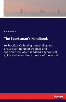 The Sportsman's Handbook: to Practical Collecting, preserving, and artistic setting-up of trophies and specimens to which is added a synoptical guide by Ward, Roland