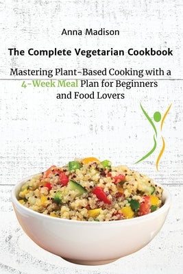 The Complete Vegetarian Cookbook: Mastering Plant-Based Cooking with a 4-Week Meal Plan for Beginners and Food Lovers by Anna Madison