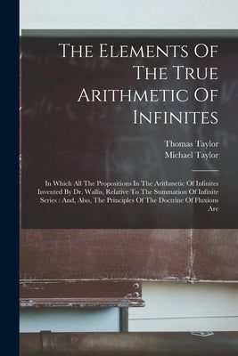 The Elements Of The True Arithmetic Of Infinites: In Which All The Propositions In The Arithmetic Of Infinites Invented By Dr. Wallis, Relative To The by Taylor, Thomas
