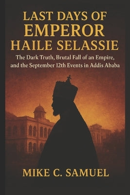 Last Days of Emperor Haile Selassie: The Dark Truth, Brutal Fall of an Empire, and the September 12th Events in Addis Ababa by Samuel, Mike C.