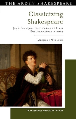 Classicizing Shakespeare: Jean-François Ducis and the First European Adaptations by Willems, Michèle