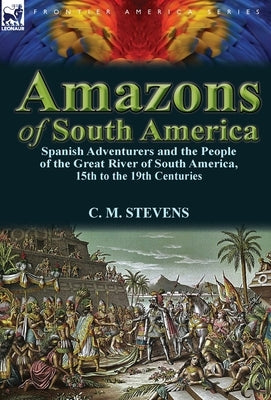Amazons of South America: Spanish Adventurers and the People of the Great River of South America, 15th to the 19th Centuries by Stevens, C. M.