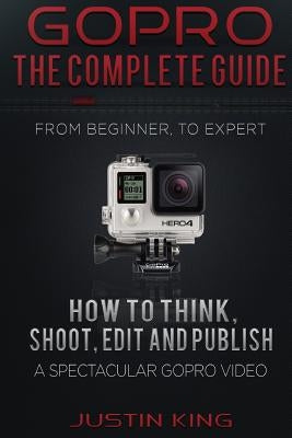 GoPro - The Complete Guide: How to Think, Shoot, Edit And Publish a Spectacular GoPro Video by King, Justin
