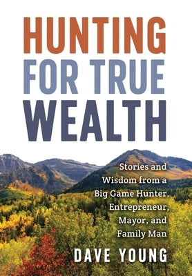 Hunting for True Wealth: Stories and Wisdom from a Big Game Hunter, Entrepreneur, Mayor, and Family Man by Young, Dave