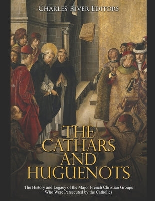 The Cathars and Huguenots: The History and Legacy of the Major French Christian Groups Who Were Persecuted by the Catholics by Charles River
