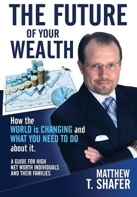 The Future of Your Wealth: How the World Is Changing and What You Need to Do about It: A Guide for High Net Worth Individuals and Families by Shafer, Matthew T.