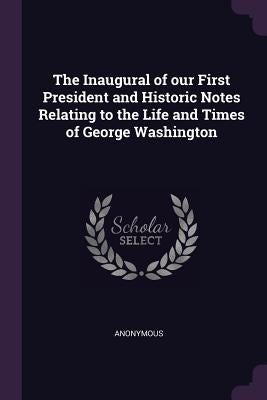 The Inaugural of our First President and Historic Notes Relating to the Life and Times of George Washington by Anonymous