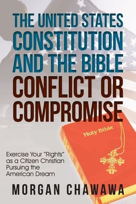 The United States Constitution and the Bible Conflict or Compromise: Exercise Your "Rights" as a Citizen Christian Pursuing the American Dream by Chawawa, Morgan