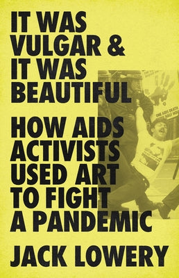 It Was Vulgar and It Was Beautiful: How AIDS Activists Used Art to Fight a Pandemic by Lowery, Jack