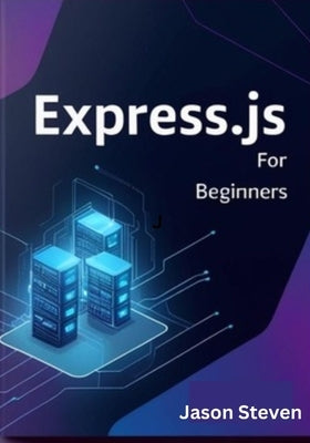 Express.Js for Beginners: A Complete Guide to Web Development with Node.js, JavaScript, and REST APIs by Steven, Jason