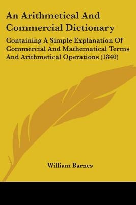 An Arithmetical And Commercial Dictionary: Containing A Simple Explanation Of Commercial And Mathematical Terms And Arithmetical Operations (1840) by Barnes, William