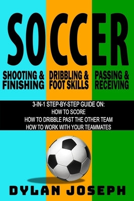 Soccer: A Step-by-Step Guide on How to Score, Dribble Past the Other Team, and Work with Your Teammates (3 Books in 1) by Joseph, Dylan