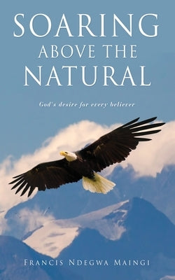 Soaring Above the Natural: God's desire for every believer by Maingi, Francis Ndegwa