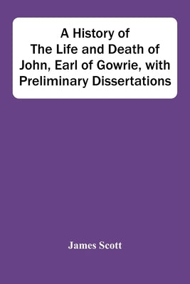 A History Of The Life And Death Of John, Earl Of Gowrie, With Preliminary Dissertations by Scott, James