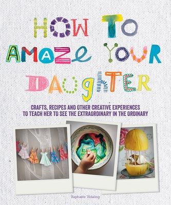 How to Amaze Your Daughter: Crafts, Recipes and Other Creative Experiences to Teach Her to See the Extraordinary in the Ordinary by Vidaling, Raphaele