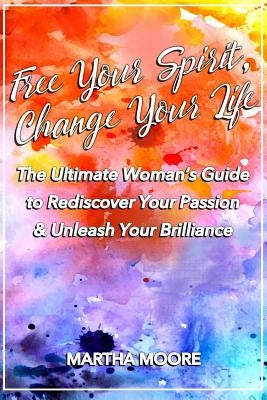 Free Your Spirit, Change Your Life: The Ultimate Woman's Guide to Rediscover Your Passion & Unleash Your Brilliance by Moore, Martha