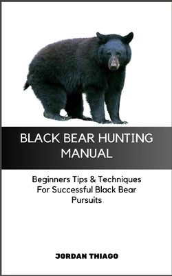 Black Bear Hunting Manual: Beginners Tips & Techniques For Successful Black Bear Pursuits by Thiago, Jordan
