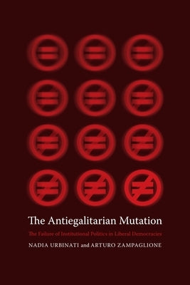 The Antiegalitarian Mutation: The Failure of Institutional Politics in Liberal Democracies by Urbinati, Nadia