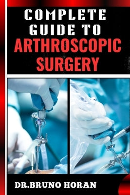Complete Guide to Arthroscopic Surgery: Advanced Techniques, Minimally Invasive Procedures, Rehabilitation Protocols, And Recovery Strategies For Orth by Horan, Bruno