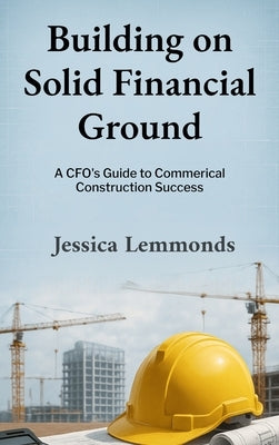 Building on Solid Financial Ground: A CFO's Guide to Commercial Construction Success by Lemmonds, Jessica