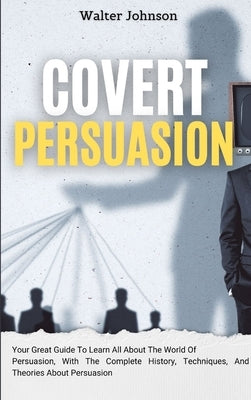 Covert Persuasion: Your Great Guide To Learn All About The World Of Persuasion, With The Complete History, Techniques, And Theories About Persuasion by Johnson, Walter