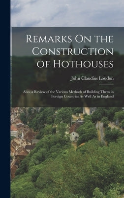 Remarks On the Construction of Hothouses: Also, a Review of the Various Methods of Building Them in Foreign Countries As Well As in England by Loudon, John Claudius