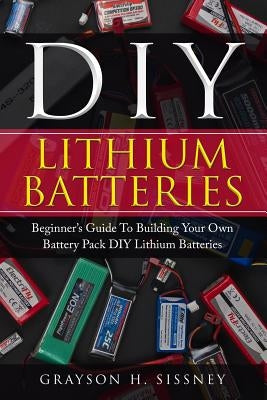 DIY Lithium Batteries: Beginner's Guide To Building Your Own Battery Pack by Sissney, Grayson H.