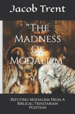 The Madness Of Modalism: Refuting Modalism From A Biblical Trinitarian Position by Trent, Jacob Weston