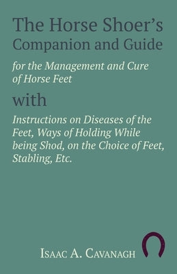 The Horse Shoer's Companion and Guide for the Management and Cure of Horse Feet with Instructions on Diseases of the Feet, Ways of Holding While Being by Cavanagh, Isaac A.