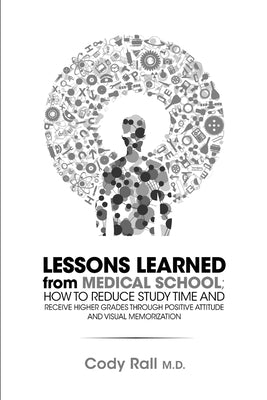 Lessons Learned from Medical School; How to Reduce Study Time and Receive Higher Grades through Positive Attitude and Visual Memorization by Rall, Cody