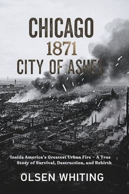 Chicago 1871: City of Ashes: Inside America's Greatest Urban Fire - A True Story of Survival, Destruction, and Rebirth by Whiting, Olsen