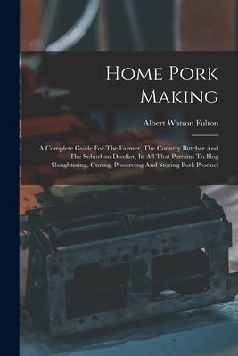 Home Pork Making: A Complete Guide For The Farmer, The Country Butcher And The Suburban Dweller, In All That Pertains To Hog Slaughterin by Fulton, Albert Watson