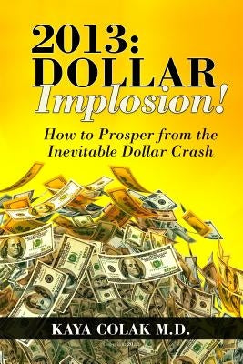 2013: Dollar Implosion!: How to Prosper from the Inevitable Dollar Crash by Colak M. D., Kaya