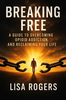Breaking Free: A Guide to Overcoming Opioid Addiction and Reclaiming Your Life by Rogers, Lisa