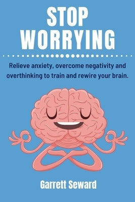 Stop Worrying: Relieve anxiety, overcome negativity and overthinking to train and rewire your brain. by Seward, Garrett