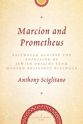 Marcion and Prometheus Balthasar Against the Expulsion of Jewish Origins from Modern Religious Dialogue by Sciglitano, Anthony