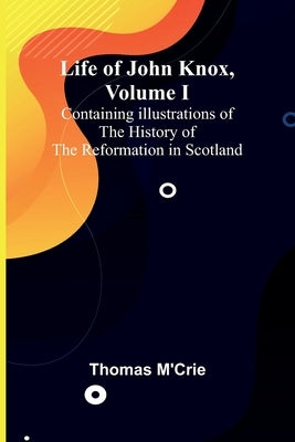 Life of John Knox, Volume I: Containing Illustrations of the History of the Reformation in Scotland by M'Crie, Thomas