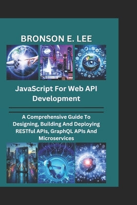 JavaScript for Web API Development: A Comprehensive Guide To Designing, Building And Deploying RESTful APIs, GraphQL APIs And Microservices by E. Lee, Bronson