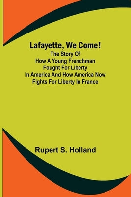 Lafayette, We Come!;The Story of How a Young Frenchman Fought for Liberty in America and How America Now Fights for Liberty in France by S. Holland, Rupert