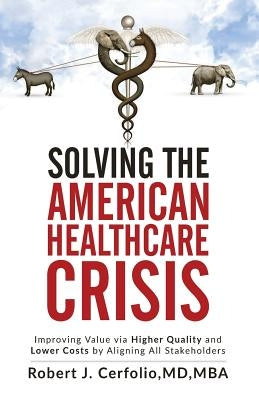 Solving the American Healthcare Crisis: Improving Value via Higher Quality and Lower Costs by Aligning Stakeholders by Cerfolio, Robert