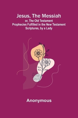 Jesus, The Messiah; or, the Old Testament Prophecies Fulfilled in the New Testament Scriptures, by a Lady by Anonymous